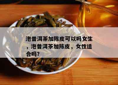 泡普洱茶加陈皮可以吗女生，泡普洱茶加陈皮，女性适合吗？