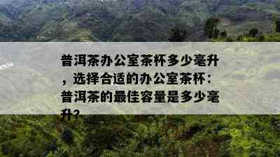 普洱茶办公室茶杯多少毫升，选择合适的办公室茶杯：普洱茶的更佳容量是多少毫升？