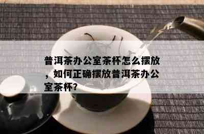 普洱茶办公室茶杯怎么摆放，如何正确摆放普洱茶办公室茶杯？