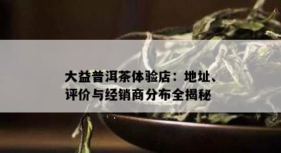 大益普洱茶体验店：地址、评价与经销商分布全揭秘