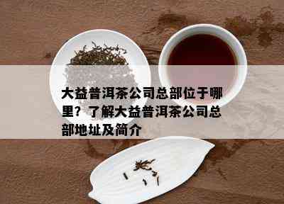 大益普洱茶公司总部位于哪里？了解大益普洱茶公司总部地址及简介