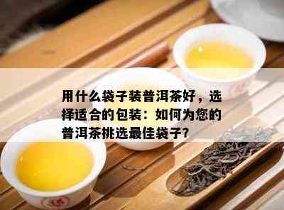 用什么袋子装普洱茶好，选择适合的包装：如何为您的普洱茶挑选更佳袋子？