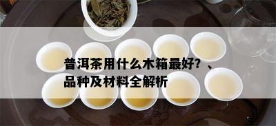 普洱茶用什么木箱更好？、品种及材料全解析