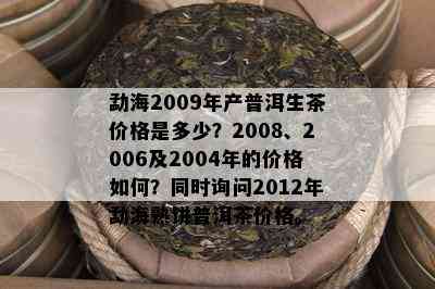 勐海2009年产普洱生茶价格是多少？2008、2006及2004年的价格如何？同时询问2012年勐海熟饼普洱茶价格。