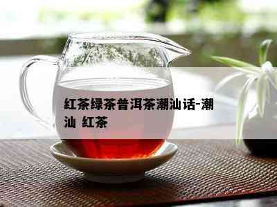 红茶绿茶普洱茶潮汕话-潮汕 红茶