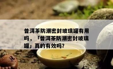 普洱茶防潮密封玻璃罐有用吗，「普洱茶防潮密封玻璃罐」真的有效吗？