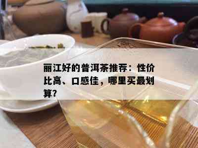 丽江好的普洱茶推荐：性价比高、口感佳，哪里买最划算？