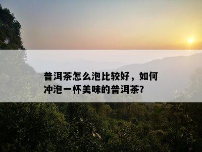 普洱茶怎么泡比较好，如何冲泡一杯美味的普洱茶？