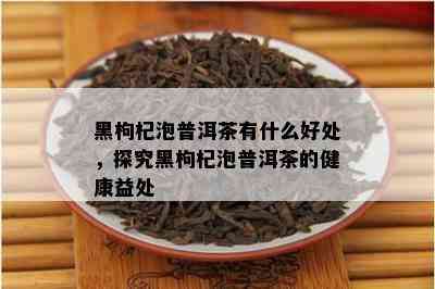 黑枸杞泡普洱茶有什么好处，探究黑枸杞泡普洱茶的健康益处