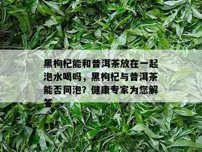 黑枸杞能和普洱茶放在一起泡水喝吗，黑枸杞与普洱茶能否同泡？健康专家为您解答