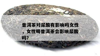 普洱茶对尿酸有影响吗女性，女性喝普洱茶会影响尿酸吗？