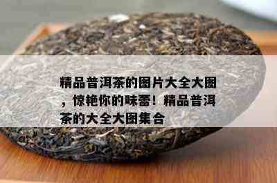 精品普洱茶的图片大全大图，惊艳你的味蕾！精品普洱茶的大全大图集合