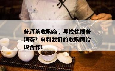 普洱茶收购商，寻找优质普洱茶？来和我们的收购商洽谈合作！