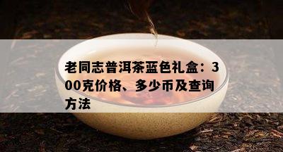 老同志普洱茶蓝色礼盒：300克价格、多少币及查询方法