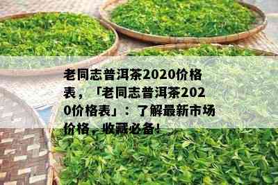 老同志普洱茶2020价格表，「老同志普洱茶2020价格表」：了解最新市场价格，收藏必备！