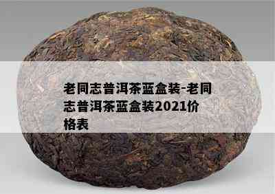 老同志普洱茶蓝盒装-老同志普洱茶蓝盒装2021价格表