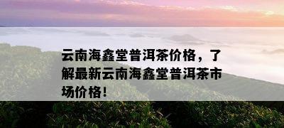 云南海鑫堂普洱茶价格，了解最新云南海鑫堂普洱茶市场价格！