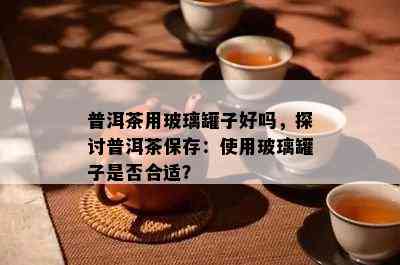 普洱茶用玻璃罐子好吗，探讨普洱茶保存：使用玻璃罐子是否合适？