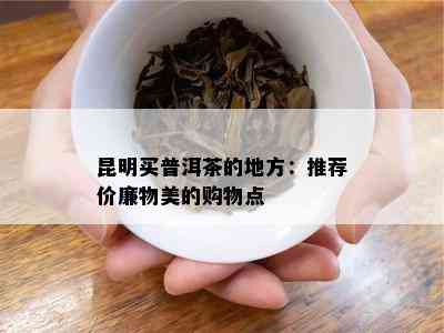 昆明买普洱茶的地方：推荐价廉物美的购物点