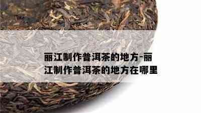 丽江制作普洱茶的地方-丽江制作普洱茶的地方在哪里