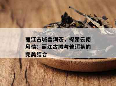 丽江古城普洱茶，探索云南风情：丽江古城与普洱茶的完美结合