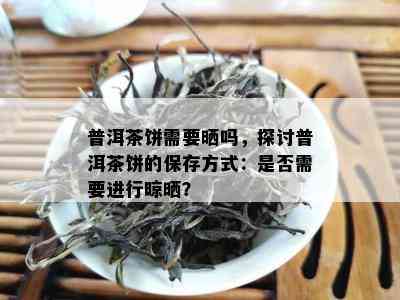 普洱茶饼需要晒吗，探讨普洱茶饼的保存方式：是否需要进行晾晒？