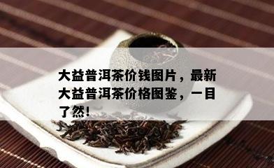 大益普洱茶价钱图片，最新大益普洱茶价格图鉴，一目了然！