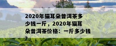 2020年猫耳朵普洱茶多少钱一斤，2020年猫耳朵普洱茶价格：一斤多少钱？