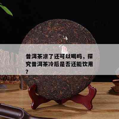 普洱茶凉了还可以喝吗，探究普洱茶冷后是否还能饮用？