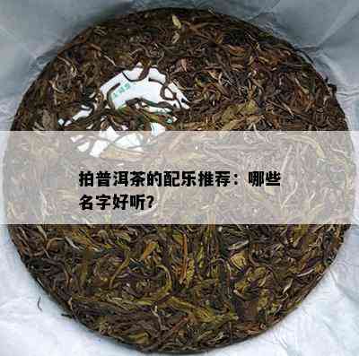 拍普洱茶的配乐推荐：哪些名字好听？