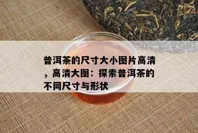 普洱茶的尺寸大小图片高清，高清大图：探索普洱茶的不同尺寸与形状