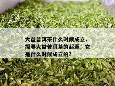 大益普洱茶什么时候成立，探寻大益普洱茶的起源：它是什么时候成立的？