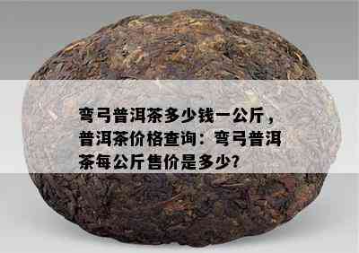 弯弓普洱茶多少钱一公斤，普洱茶价格查询：弯弓普洱茶每公斤售价是多少？