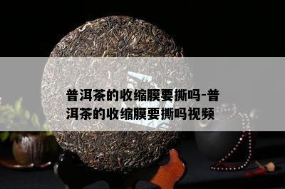 普洱茶的收缩膜要撕吗-普洱茶的收缩膜要撕吗视频