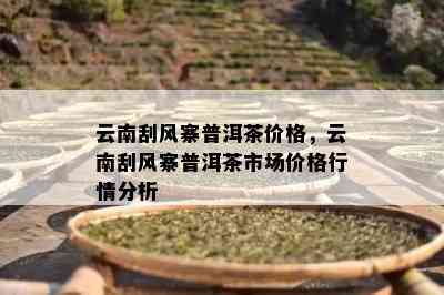 云南刮风寨普洱茶价格，云南刮风寨普洱茶市场价格行情分析