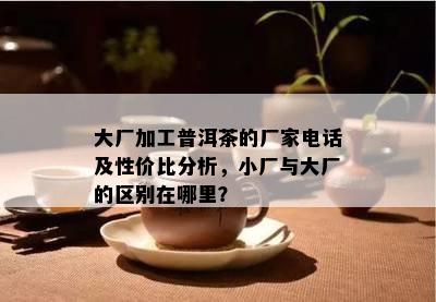 大厂加工普洱茶的厂家电话及性价比分析，小厂与大厂的区别在哪里？