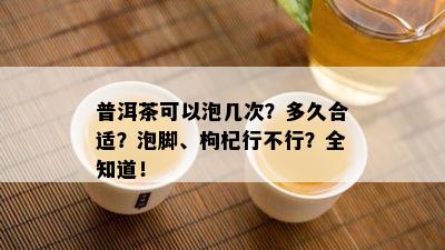 普洱茶可以泡几次？多久合适？泡脚、枸杞行不行？全知道！