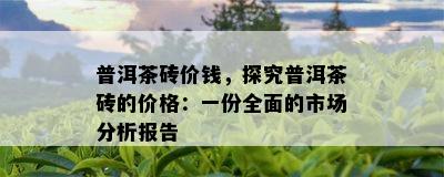 普洱茶砖价钱，探究普洱茶砖的价格：一份全面的市场分析报告