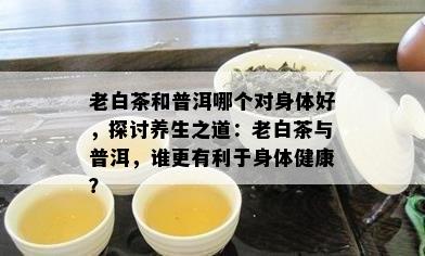 老白茶和普洱哪个对身体好，探讨养生之道：老白茶与普洱，谁更有利于身体健康？