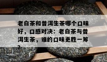 老白茶和普洱生茶哪个口味好，口感对决：老白茶与普洱生茶，谁的口味更胜一筹？