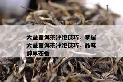 大益普洱茶冲泡技巧，掌握大益普洱茶冲泡技巧，品味醇厚茶香