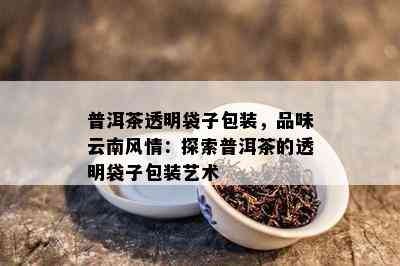 普洱茶透明袋子包装，品味云南风情：探索普洱茶的透明袋子包装艺术