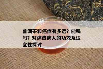 普洱茶和癌症有多远？能喝吗？对癌症病人的功效及适宜性探讨