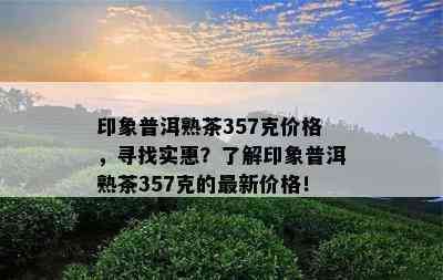 印象普洱熟茶357克价格，寻找实惠？了解印象普洱熟茶357克的最新价格！