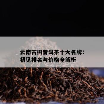 云南古树普洱茶十大名牌：初见排名与价格全解析