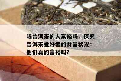 喝普洱茶的人富裕吗，探究普洱茶爱好者的财富状况：他们真的富裕吗？