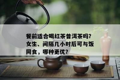 餐前适合喝红茶普洱茶吗？女生、间隔几小时后可与饭同食，哪种更优？