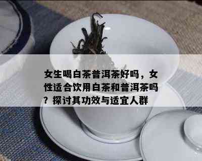 女生喝白茶普洱茶好吗，女性适合饮用白茶和普洱茶吗？探讨其功效与适宜人群