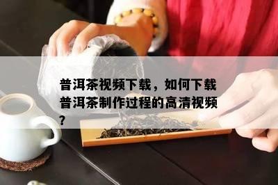 普洱茶视频下载，如何下载普洱茶制作过程的高清视频？