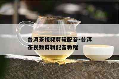 普洱茶视频剪辑配音-普洱茶视频剪辑配音教程